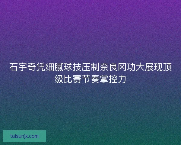 石宇奇凭细腻球技压制奈良冈功大展现顶级比赛节奏掌控力