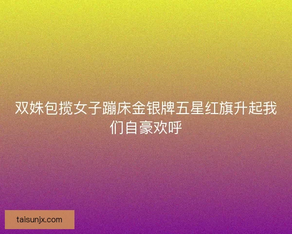双姝包揽女子蹦床金银牌五星红旗升起我们自豪欢呼
