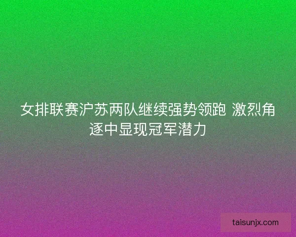 女排联赛沪苏两队继续强势领跑 激烈角逐中显现冠军潜力
