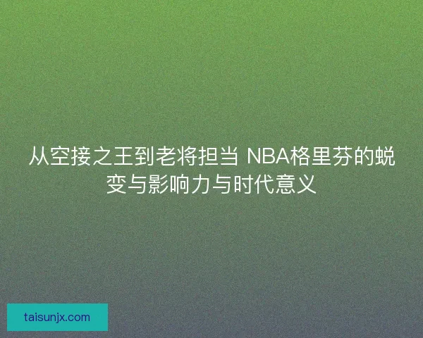从空接之王到老将担当 NBA格里芬的蜕变与影响力与时代意义