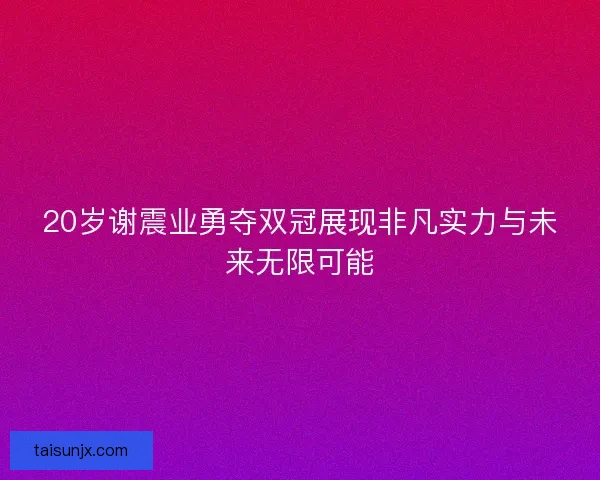 20岁谢震业勇夺双冠展现非凡实力与未来无限可能