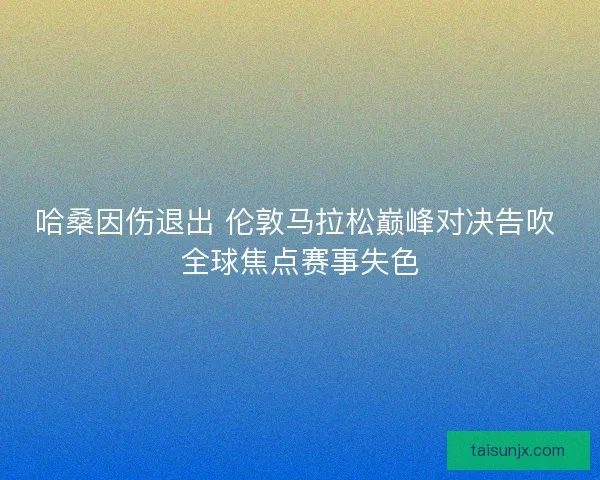 哈桑因伤退出 伦敦马拉松巅峰对决告吹 全球焦点赛事失色