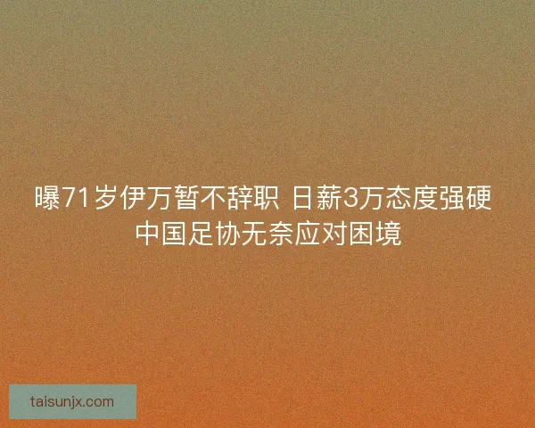 曝71岁伊万暂不辞职 日薪3万态度强硬 中国足协无奈应对困境