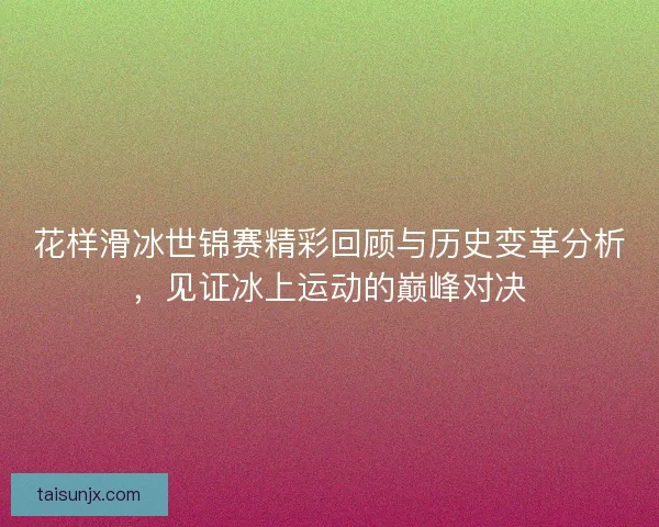 花样滑冰世锦赛精彩回顾与历史变革分析，见证冰上运动的巅峰对决